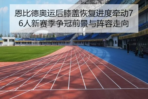 恩比德奥运后膝盖恢复进度牵动76人新赛季争冠前景与阵容走向