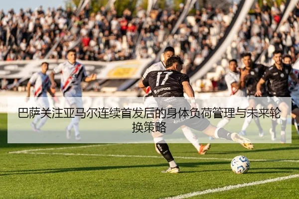 巴萨关注亚马尔连续首发后的身体负荷管理与未来轮换策略